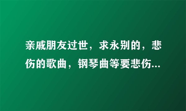 亲戚朋友过世，求永别的，悲伤的歌曲，钢琴曲等要悲伤的，谢谢