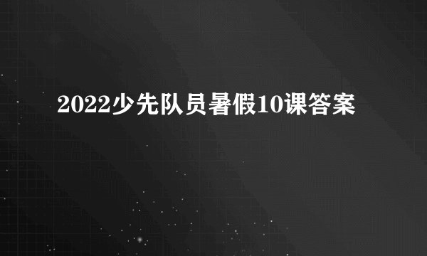 2022少先队员暑假10课答案