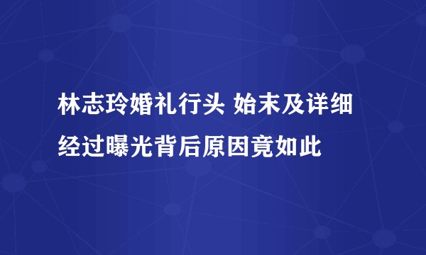 林志玲婚礼行头 始末及详细经过曝光背后原因竟如此