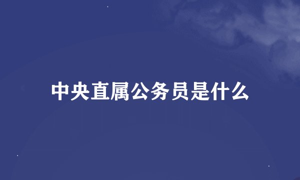 中央直属公务员是什么
