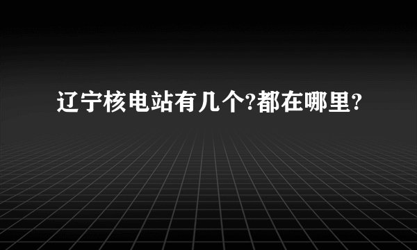 辽宁核电站有几个?都在哪里?