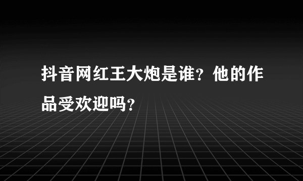 抖音网红王大炮是谁？他的作品受欢迎吗？