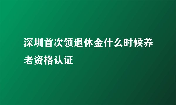 深圳首次领退休金什么时候养老资格认证