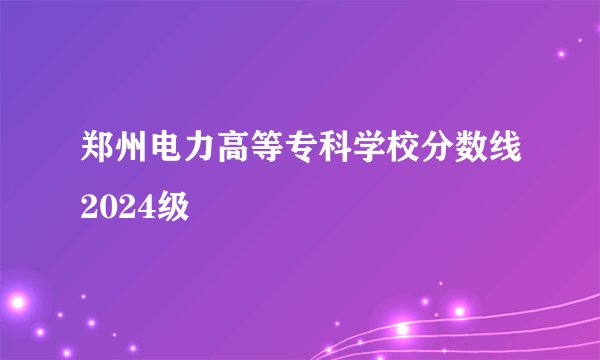 郑州电力高等专科学校分数线2024级