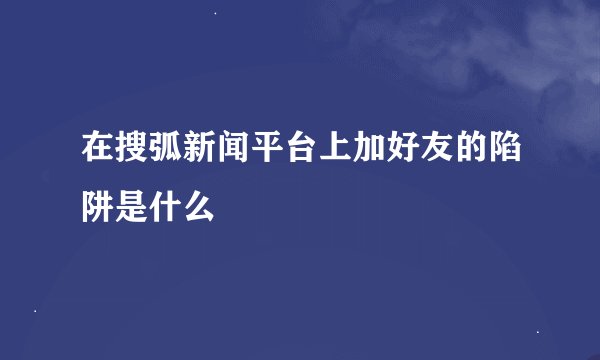 在搜弧新闻平台上加好友的陷阱是什么