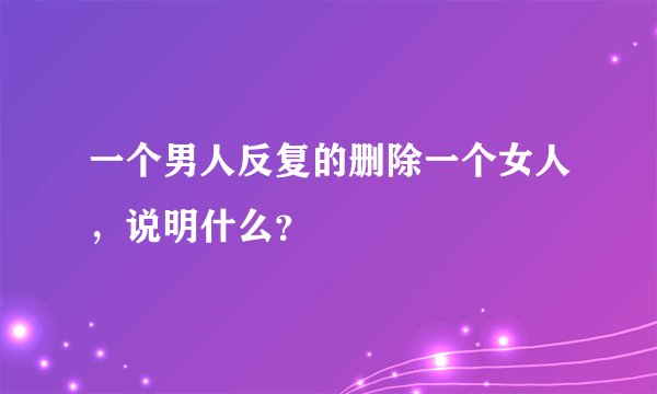 一个男人反复的删除一个女人，说明什么？