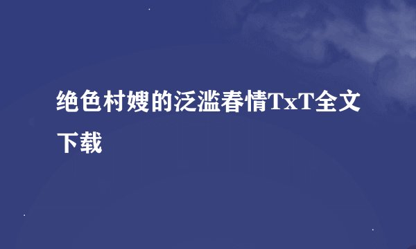 绝色村嫂的泛滥春情TxT全文下载