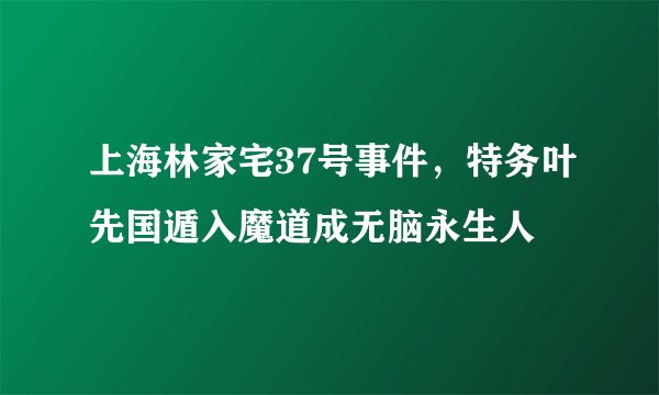 上海林家宅37号事件，特务叶先国遁入魔道成无脑永生人