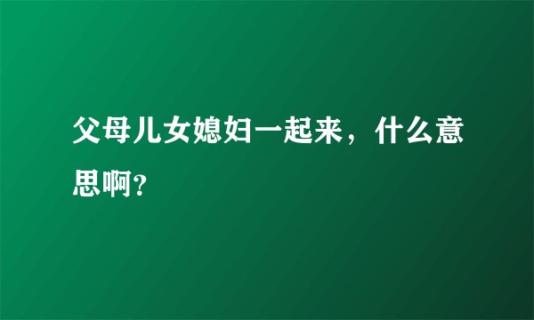 父母儿女媳妇一起来，什么意思啊？