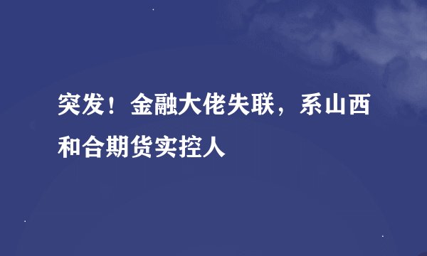 突发！金融大佬失联，系山西和合期货实控人
