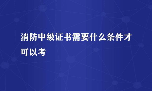消防中级证书需要什么条件才可以考