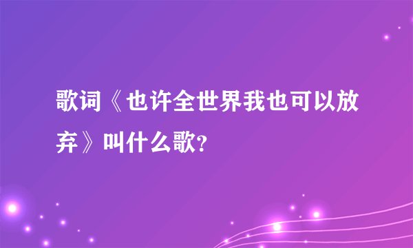 歌词《也许全世界我也可以放弃》叫什么歌？