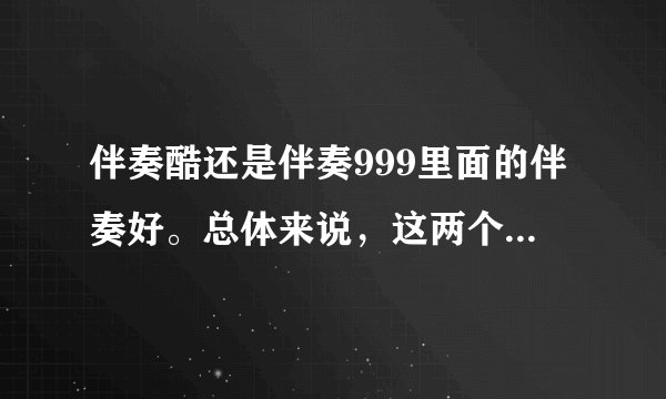 伴奏酷还是伴奏999里面的伴奏好。总体来说，这两个网站哪个好些。希望大家能说的详细些