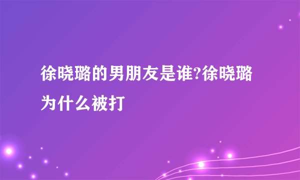 徐晓璐的男朋友是谁?徐晓璐为什么被打