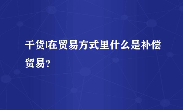 干货|在贸易方式里什么是补偿贸易？