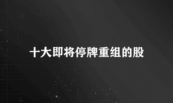 十大即将停牌重组的股