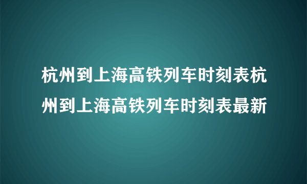 杭州到上海高铁列车时刻表杭州到上海高铁列车时刻表最新