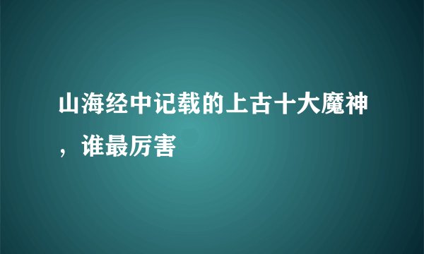 山海经中记载的上古十大魔神，谁最厉害
