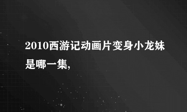 2010西游记动画片变身小龙妹是哪一集,