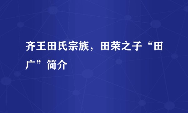 齐王田氏宗族，田荣之子“田广”简介