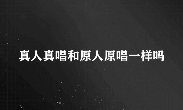 真人真唱和原人原唱一样吗