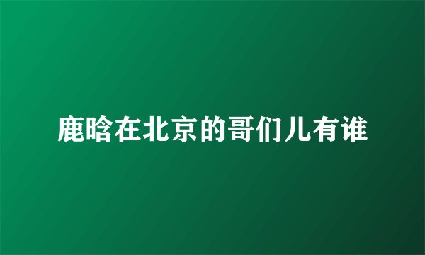 鹿晗在北京的哥们儿有谁
