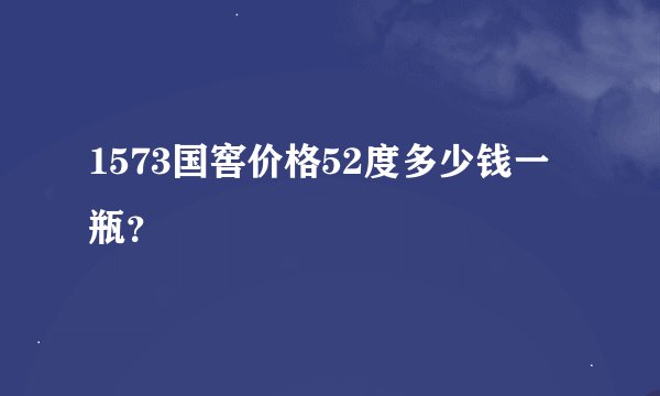1573国窖价格52度多少钱一瓶？