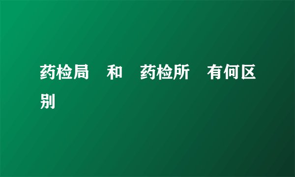药检局　和　药检所　有何区别