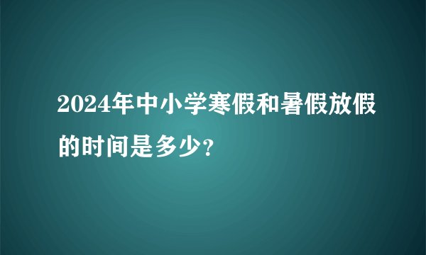 2024年中小学寒假和暑假放假的时间是多少？