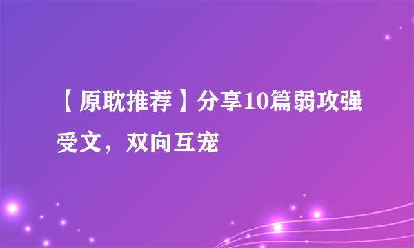 【原耽推荐】分享10篇弱攻强受文，双向互宠