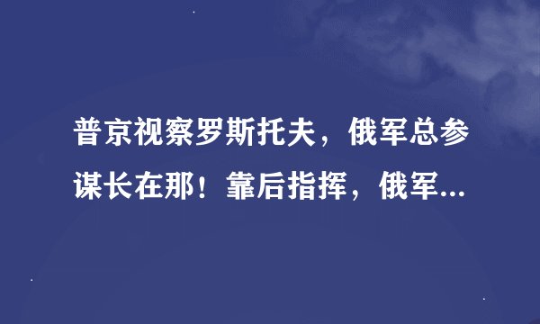 普京视察罗斯托夫，俄军总参谋长在那！靠后指挥，俄军不打太痛快
