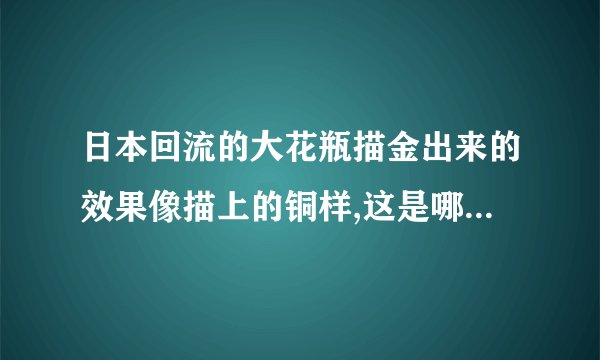 日本回流的大花瓶描金出来的效果像描上的铜样,这是哪个时期的花瓶,为什么出现