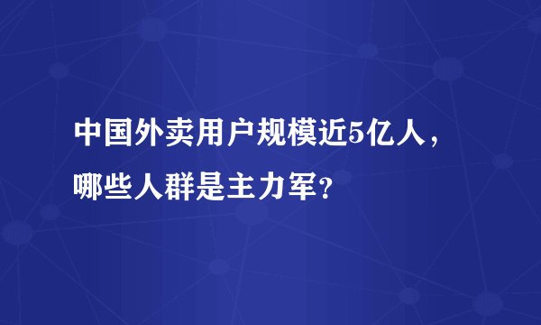 中国外卖用户规模近5亿人,哪些人群是主力军?