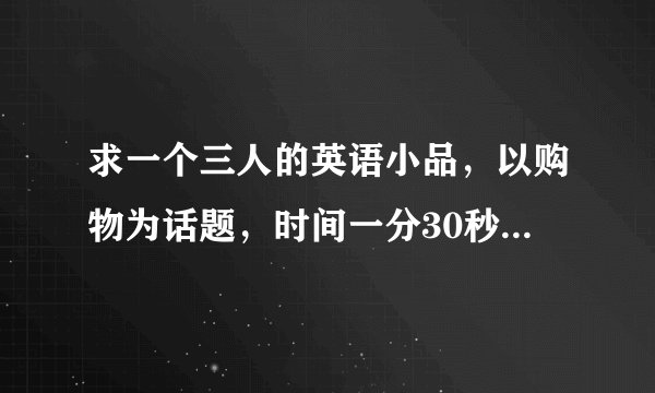 求一个三人的英语小品，以购物为话题，时间一分30秒左右就好，简单搞笑一点