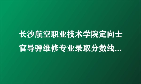 长沙航空职业技术学院定向士官导弹维修专业录取分数线是是多少?