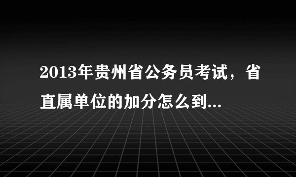 2013年贵州省公务员考试，省直属单位的加分怎么到今天都没有发布呀？到底什么时候办理？