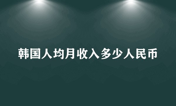韩国人均月收入多少人民币