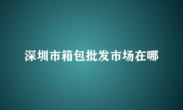 深圳市箱包批发市场在哪