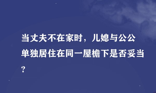 当丈夫不在家时，儿媳与公公单独居住在同一屋檐下是否妥当？
