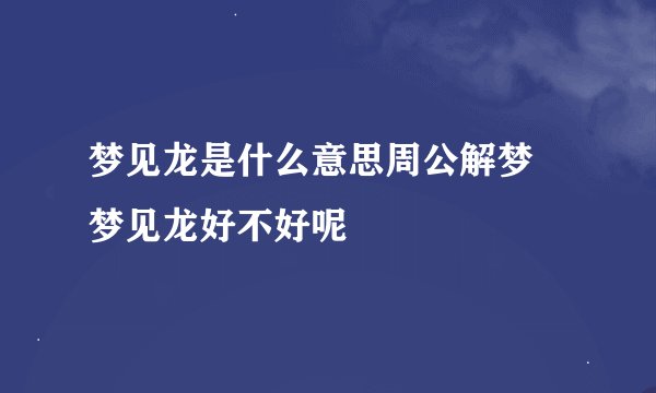 梦见龙是什么意思周公解梦 梦见龙好不好呢