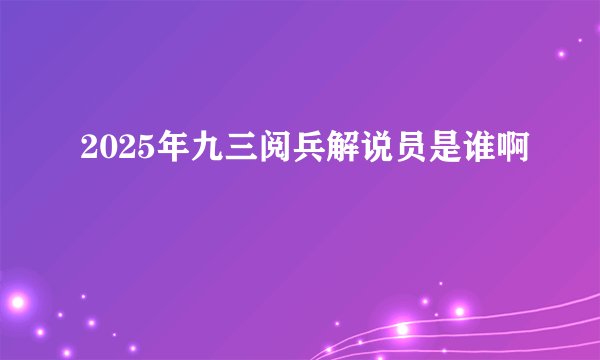 2025年九三阅兵解说员是谁啊