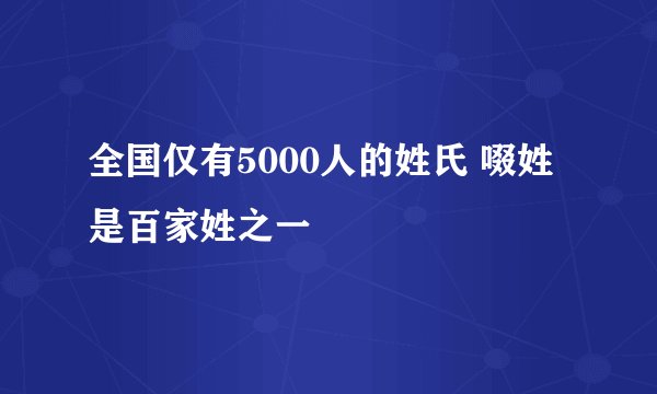 全国仅有5000人的姓氏 啜姓是百家姓之一