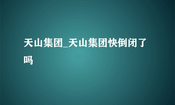 天山集团_天山集团快倒闭了吗
