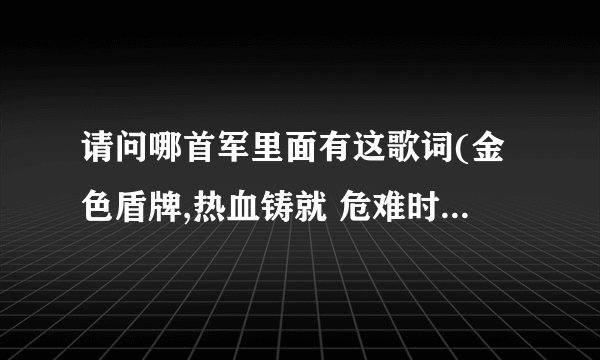 请问哪首军里面有这歌词(金色盾牌,热血铸就 危难时候显身手 显身手 )知道的告诉我歌名,谢谢