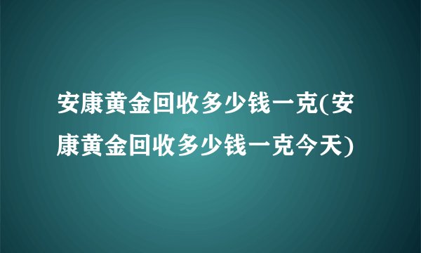 安康黄金回收多少钱一克(安康黄金回收多少钱一克今天)