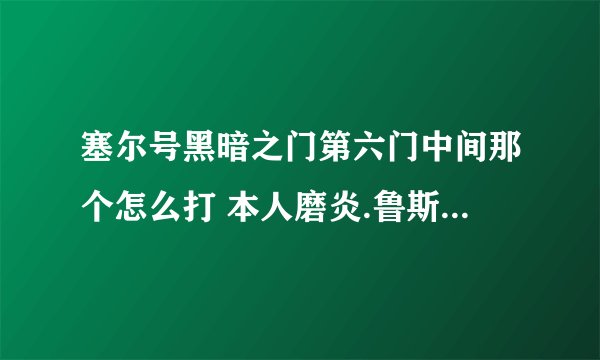 塞尔号黑暗之门第六门中间那个怎么打 本人磨炎.鲁斯.丽莎.土龙都100 怎么打的过
