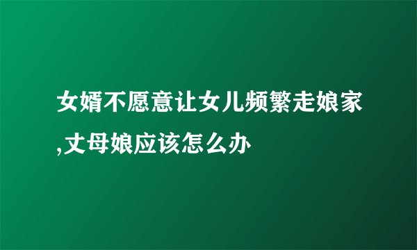 女婿不愿意让女儿频繁走娘家,丈母娘应该怎么办