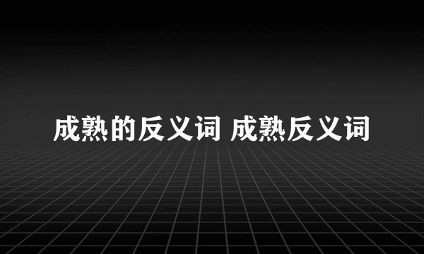 成熟的反义词 成熟反义词