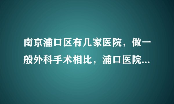 南京浦口区有几家医院，做一般外科手术相比，浦口医院和浦口中心那个好点