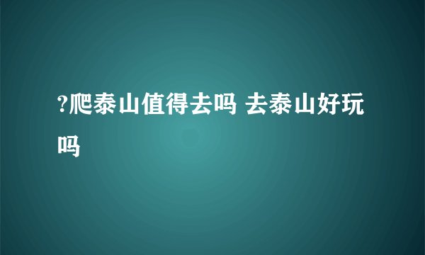 ?爬泰山值得去吗 去泰山好玩吗